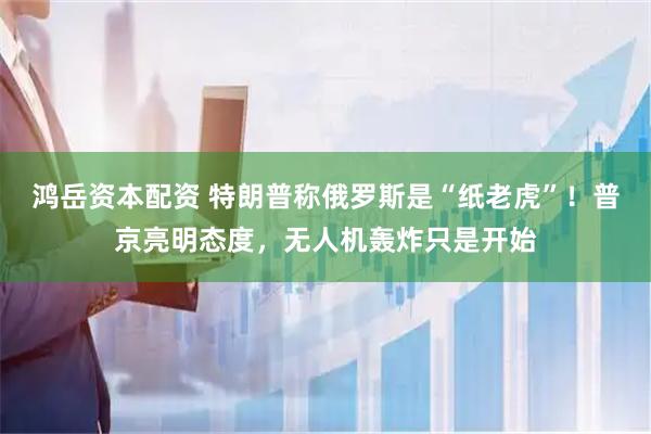 鸿岳资本配资 特朗普称俄罗斯是“纸老虎”！普京亮明态度，无人机轰炸只是开始