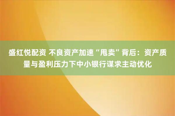 盛红悦配资 不良资产加速“甩卖”背后：资产质量与盈利压力下中小银行谋求主动优化