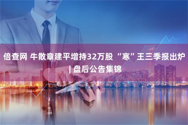 倍查网 牛散章建平增持32万股 “寒”王三季报出炉 | 盘后公告集锦