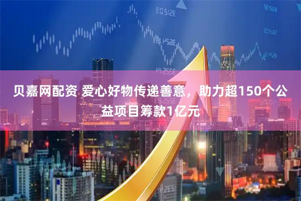 贝嘉网配资 爱心好物传递善意，助力超150个公益项目筹款1亿元