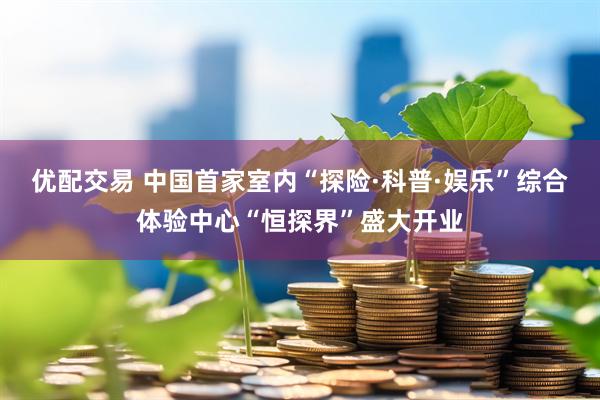 优配交易 中国首家室内“探险·科普·娱乐”综合体验中心“恒探界”盛大开业