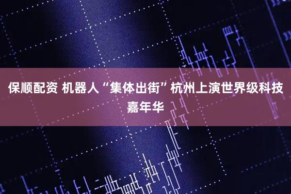 保顺配资 机器人“集体出街”杭州上演世界级科技嘉年华