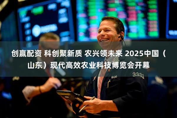 创赢配资 科创聚新质 农兴领未来 2025中国（山东）现代高效农业科技博览会开幕