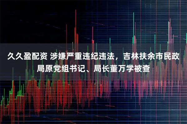 久久盈配资 涉嫌严重违纪违法，吉林扶余市民政局原党组书记、局长董万学被查