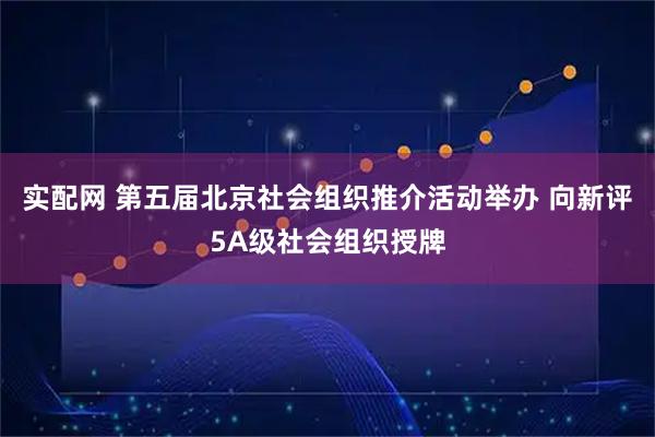 实配网 第五届北京社会组织推介活动举办 向新评5A级社会组织授牌