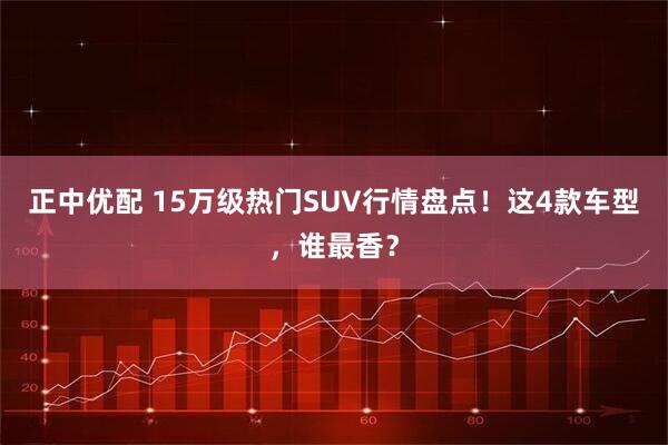 正中优配 15万级热门SUV行情盘点！这4款车型，谁最香？