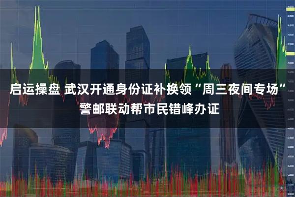 启运操盘 武汉开通身份证补换领“周三夜间专场” 警邮联动帮市民错峰办证