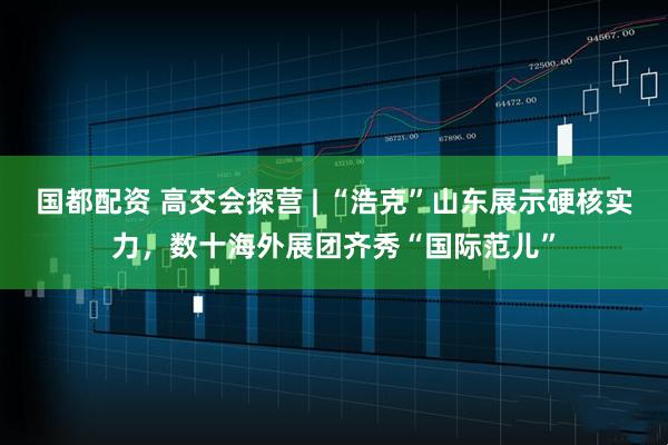国都配资 高交会探营 | “浩克”山东展示硬核实力，数十海外展团齐秀“国际范儿”