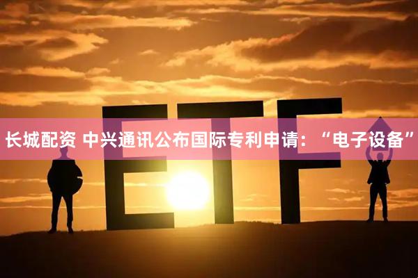 长城配资 中兴通讯公布国际专利申请：“电子设备”