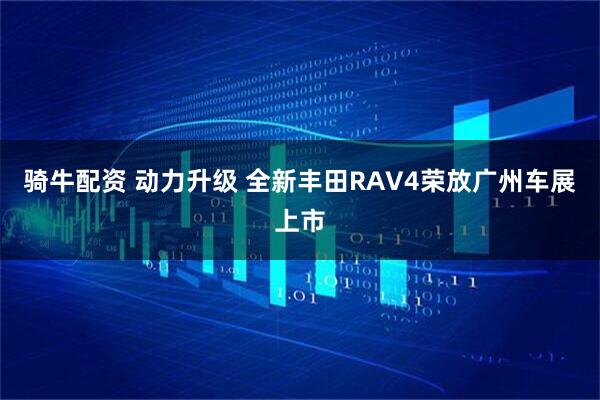 骑牛配资 动力升级 全新丰田RAV4荣放广州车展上市