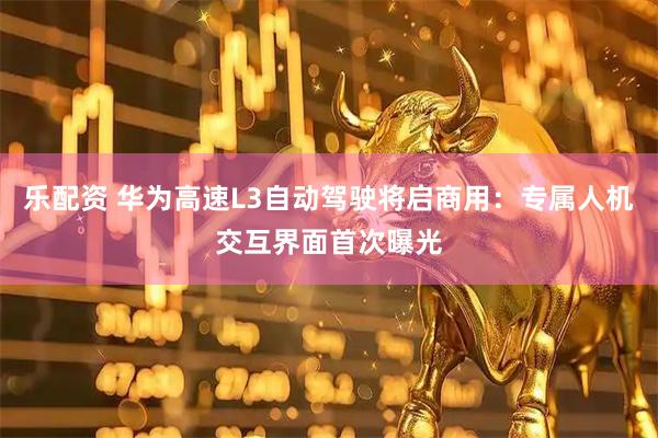 乐配资 华为高速L3自动驾驶将启商用：专属人机交互界面首次曝光