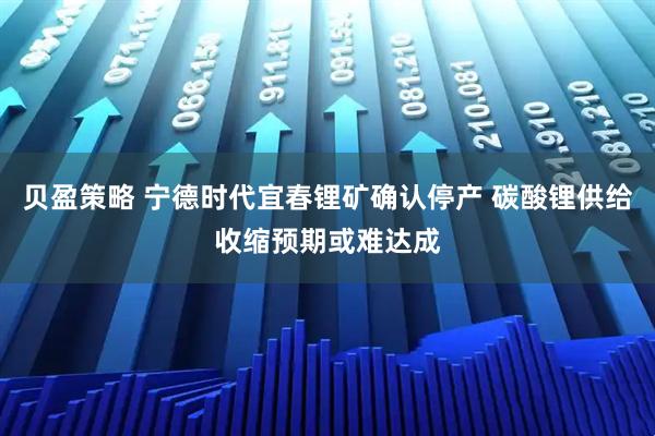 贝盈策略 宁德时代宜春锂矿确认停产 碳酸锂供给收缩预期或难达成