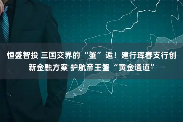 恒盛智投 三国交界的 “蟹” 逅！建行珲春支行创新金融方案 护航帝王蟹 “黄金通道”