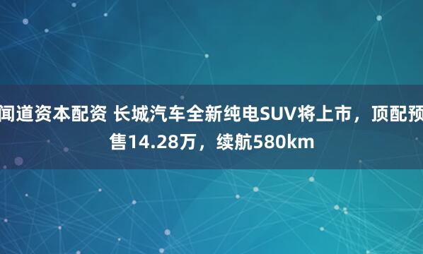 闻道资本配资 长城汽车全新纯电SUV将上市，顶配预售14.28万，续航580km