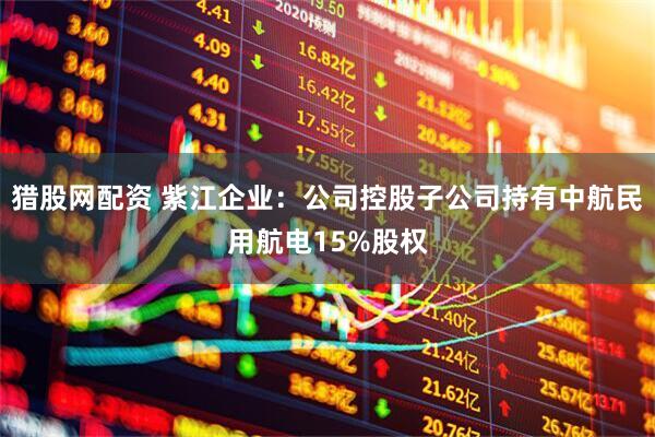 猎股网配资 紫江企业：公司控股子公司持有中航民用航电15%股权