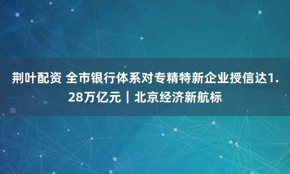 荆叶配资 全市银行体系对专精特新企业授信达1.28万亿元｜北京经济新航标